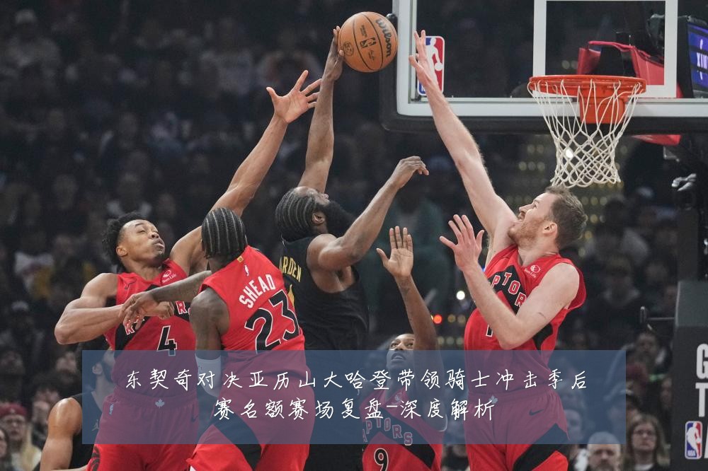东契奇对决亚历山大哈登带领骑士冲击季后赛名额赛场复盘-深度解析