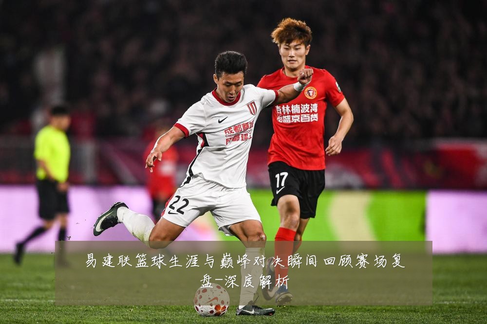 易建联篮球生涯与巅峰对决瞬间回顾赛场复盘-深度解析