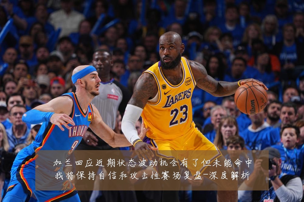 加兰回应近期状态波动机会有了但未能命中我将保持自信和攻击性赛场复盘-深度解析